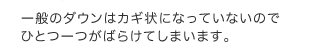 一般のダウンはカギ状になっていないのでひとつ一つがばらけてしまいます。