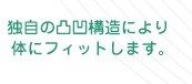 独自の凹凸構造により体にフィットします
